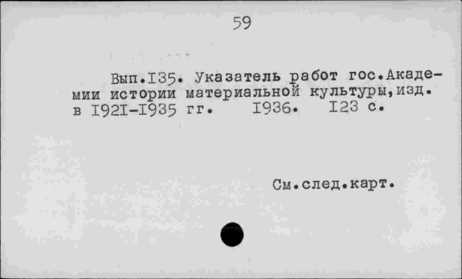 ﻿59
Вып.135* Указатель работ гос.Акаде мии истории материальной культуры,изд. в 1921-1935 гг. 1936. 123 с.
См.след.карт.